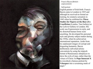 Francis Bacon (British –
expressionist)
Self-portrait
English painter of Irish birth. Francis
Bacon came to London in 1925 and
although he received no formal art
training, he created a sensation in
1945 when he exhibited his Three
Studies for Figures at the Base of a
Crucifixion (London, Tate Gallery) at
the Lefevre Gallery in London. His
work was Expressionist in style, and
his distorted human forms were
unsettling. He developed his personal
style and gloomy subject matter during
the 1950s, when he achieved an
international reputation. Aside from
his unpleasant images of corrupt and
disgusting humanity, Bacon
deliberately subverted artistic
conventions by using the triptych
format of Renaissance altarpieces to
show the evils of man, rather than the
virtues of Christ. In Pope Innocent X
he reworked a famous portrait by
Velazquez into a screaming mask of
angst."
 