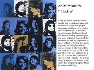 And it all flowed from one central
insight: that in a culture glutted with
information, where most people
experience most things at second or
third hand through TV and print,
through images that become banal
and disassociated by repeated again
and again and again, there is role for
affectless art. You no longer need to
be hot and full of feeling. You can be
supercool, like a slightly frosted
mirror. Not that Warhol worked this
out; he didn't have to. He felt it and
embodied it. He was a conduit for a
sort of collective American state of
mind in which celebrity - the famous
image of a person, the famous brand
name - had completely replaced both
sacredness and solidity
ANDY WARHOL
’16 Jackies’
 