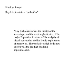 "Roy Lichtenstein was the master of the
stereotype, and the most sophisticated of the
major Pop artists in terms of his analysis of
visual convention and his ironic exploitation
of past styles. The work for which he is now
known was the product of a long
apprenticeship.
Previous image
Roy Lichtenstein – ‘In the Car’
 