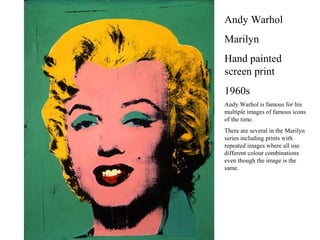 Andy Warhol
Marilyn
Hand painted
screen print
1960s
Andy Warhol is famous for his
multiple images of famous icons
of the time.
There are several in the Marilyn
series including prints with
repeated images where all use
different colour combinations
even though the image is the
same.
 