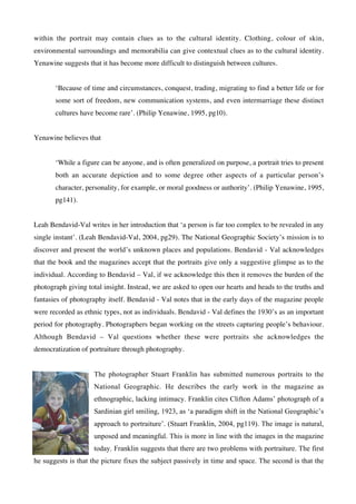 within the portrait may contain clues as to the cultural identity. Clothing, colour of skin,
environmental surroundings and memorabilia can give contextual clues as to the cultural identity.
Yenawine suggests that it has become more difficult to distinguish between cultures.


       ‘Because of time and circumstances, conquest, trading, migrating to find a better life or for
       some sort of freedom, new communication systems, and even intermarriage these distinct
       cultures have become rare’. (Philip Yenawine, 1995, pg10).


Yenawine believes that


       ‘While a figure can be anyone, and is often generalized on purpose, a portrait tries to present
       both an accurate depiction and to some degree other aspects of a particular person’s
       character, personality, for example, or moral goodness or authority’. (Philip Yenawine, 1995,
       pg141).


Leah Bendavid-Val writes in her introduction that ‘a person is far too complex to be revealed in any
single instant’. (Leah Bendavid-Val, 2004, pg29). The National Geographic Society’s mission is to
discover and present the world’s unknown places and populations. Bendavid - Val acknowledges
that the book and the magazines accept that the portraits give only a suggestive glimpse as to the
individual. According to Bendavid – Val, if we acknowledge this then it removes the burden of the
photograph giving total insight. Instead, we are asked to open our hearts and heads to the truths and
fantasies of photography itself. Bendavid - Val notes that in the early days of the magazine people
were recorded as ethnic types, not as individuals. Bendavid - Val defines the 1930’s as an important
period for photography. Photographers began working on the streets capturing people’s behaviour.
Although Bendavid – Val questions whether these were portraits she acknowledges the
democratization of portraiture through photography.


                    The photographer Stuart Franklin has submitted numerous portraits to the
                    National Geographic. He describes the early work in the magazine as
                    ethnographic, lacking intimacy. Franklin cites Clifton Adams’ photograph of a
                    Sardinian girl smiling, 1923, as ‘a paradigm shift in the National Geographic’s
                    approach to portraiture’. (Stuart Franklin, 2004, pg119). The image is natural,
                    unposed and meaningful. This is more in line with the images in the magazine
                    today. Franklin suggests that there are two problems with portraiture. The first
he suggests is that the picture fixes the subject passively in time and space. The second is that the
 