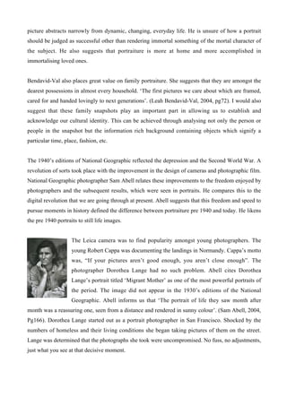 picture abstracts narrowly from dynamic, changing, everyday life. He is unsure of how a portrait
should be judged as successful other than rendering immortal something of the mortal character of
the subject. He also suggests that portraiture is more at home and more accomplished in
immortalising loved ones.


Bendavid-Val also places great value on family portraiture. She suggests that they are amongst the
dearest possessions in almost every household. ‘The first pictures we care about which are framed,
cared for and handed lovingly to next generations’. (Leah Bendavid-Val, 2004, pg72). I would also
suggest that these family snapshots play an important part in allowing us to establish and
acknowledge our cultural identity. This can be achieved through analysing not only the person or
people in the snapshot but the information rich background containing objects which signify a
particular time, place, fashion, etc.


The 1940’s editions of National Geographic reflected the depression and the Second World War. A
revolution of sorts took place with the improvement in the design of cameras and photographic film.
National Geographic photographer Sam Abell relates these improvements to the freedom enjoyed by
photographers and the subsequent results, which were seen in portraits. He compares this to the
digital revolution that we are going through at present. Abell suggests that this freedom and speed to
pursue moments in history defined the difference between portraiture pre 1940 and today. He likens
the pre 1940 portraits to still life images.


                    The Leica camera was to find popularity amongst young photographers. The
                    young Robert Cappa was documenting the landings in Normandy. Cappa’s motto
                    was, “If your pictures aren’t good enough, you aren’t close enough”. The
                    photographer Dorothea Lange had no such problem. Abell cites Dorothea
                    Lange’s portrait titled ‘Migrant Mother’ as one of the most powerful portraits of
                    the period. The image did not appear in the 1930’s editions of the National
                    Geographic. Abell informs us that ‘The portrait of life they saw month after
month was a reassuring one, seen from a distance and rendered in sunny colour’. (Sam Abell, 2004,
Pg166). Dorothea Lange started out as a portrait photographer in San Francisco. Shocked by the
numbers of homeless and their living conditions she began taking pictures of them on the street.
Lange was determined that the photographs she took were uncompromised. No fuss, no adjustments,
just what you see at that decisive moment.
 