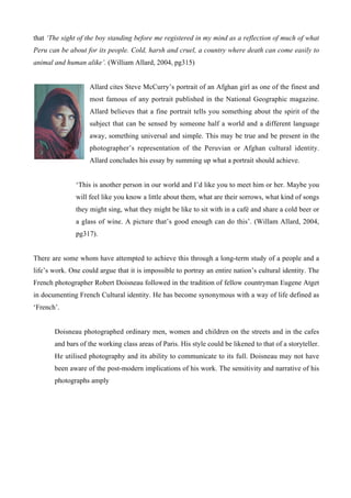 that ‘The sight of the boy standing before me registered in my mind as a reflection of much of what
Peru can be about for its people. Cold, harsh and cruel, a country where death can come easily to
animal and human alike’. (William Allard, 2004, pg315)


                    Allard cites Steve McCurry’s portrait of an Afghan girl as one of the finest and
                    most famous of any portrait published in the National Geographic magazine.
                    Allard believes that a fine portrait tells you something about the spirit of the
                    subject that can be sensed by someone half a world and a different language
                    away, something universal and simple. This may be true and be present in the
                    photographer’s representation of the Peruvian or Afghan cultural identity.
                    Allard concludes his essay by summing up what a portrait should achieve.


               ‘This is another person in our world and I’d like you to meet him or her. Maybe you
               will feel like you know a little about them, what are their sorrows, what kind of songs
               they might sing, what they might be like to sit with in a café and share a cold beer or
               a glass of wine. A picture that’s good enough can do this’. (Willam Allard, 2004,
               pg317).


There are some whom have attempted to achieve this through a long-term study of a people and a
life’s work. One could argue that it is impossible to portray an entire nation’s cultural identity. The
French photographer Robert Doisneau followed in the tradition of fellow countryman Eugene Atget
in documenting French Cultural identity. He has become synonymous with a way of life defined as
‘French’.


       Doisneau photographed ordinary men, women and children on the streets and in the cafes
       and bars of the working class areas of Paris. His style could be likened to that of a storyteller.
       He utilised photography and its ability to communicate to its full. Doisneau may not have
       been aware of the post-modern implications of his work. The sensitivity and narrative of his
       photographs amply
 
