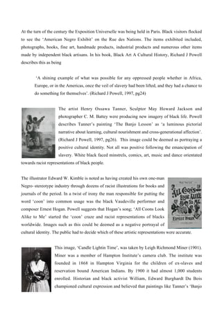 At the turn of the century the Exposition Universelle was being held in Paris. Black visitors flocked
to see the ‘American Negro Exhibit’ on the Rue des Nations. The items exhibited included,
photographs, books, fine art, handmade products, industrial products and numerous other items
made by independent black artisans. In his book, Black Art A Cultural History, Richard J Powell
describes this as being


        ‘A shining example of what was possible for any oppressed people whether in Africa,
       Europe, or in the Americas, once the veil of slavery had been lifted, and they had a chance to
       do something for themselves’. (Richard J Powell, 1997, pg24)


                     The artist Henry Ossawa Tanner, Sculptor May Howard Jackson and
                     photographer C. M. Battey were producing new imagery of black life. Powell
                     describes Tanner’s painting ‘The Banjo Lesson’ as ‘a luminous pictorial
                     narrative about learning, cultural nourishment and cross-generational affection’.
                     (Richard J Powell, 1997, pg26). This image could be deemed as portraying a
                     positive cultural identity. Not all was positive following the emancipation of
                     slavery. White black faced minstrels, comics, art, music and dance orientated
towards racist representations of black people.


The illustrator Edward W. Kimble is noted as having created his own one-man
Negro–stereotype industry through dozens of racist illustrations for books and
journals of the period. In a twist of irony the man responsible for putting the
word ‘coon’ into common usage was the black Vaudeville performer and
composer Ernest Hogan. Powell suggests that Hogan’s song; ‘All Coons Look
Alike to Me’ started the ‘coon’ craze and racist representations of blacks
worldwide. Images such as this could be deemed as a negative portrayal of
cultural identity. The public had to decide which of these artistic representations were accurate.


                   This image, ‘Candle Lightin Time’, was taken by Leigh Richmond Miner (1901).
                   Miner was a member of Hampton Institute’s camera club. The institute was
                   founded in 1868 in Hampton Virginia for the children of ex-slaves and
                   reservation bound American Indians. By 1900 it had almost 1,000 students
                   enrolled. Historian and black activist William, Edward Burghardt Du Bois
                   championed cultural expression and believed that paintings like Tanner’s ‘Banjo
 