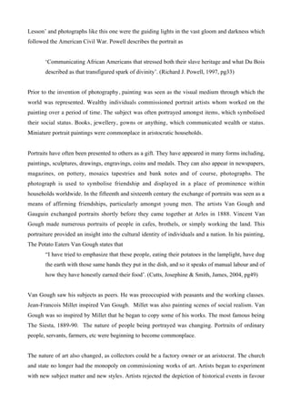 Lesson’ and photographs like this one were the guiding lights in the vast gloom and darkness which
followed the American Civil War. Powell describes the portrait as


       ‘Communicating African Americans that stressed both their slave heritage and what Du Bois
       described as that transfigured spark of divinity’. (Richard J. Powell, 1997, pg33)


Prior to the invention of photography, painting was seen as the visual medium through which the
world was represented. Wealthy individuals commissioned portrait artists whom worked on the
painting over a period of time. The subject was often portrayed amongst items, which symbolised
their social status. Books, jewellery, gowns or anything, which communicated wealth or status.
Miniature portrait paintings were commonplace in aristocratic households.


Portraits have often been presented to others as a gift. They have appeared in many forms including,
paintings, sculptures, drawings, engravings, coins and medals. They can also appear in newspapers,
magazines, on pottery, mosaics tapestries and bank notes and of course, photographs. The
photograph is used to symbolise friendship and displayed in a place of prominence within
households worldwide. In the fifteenth and sixteenth century the exchange of portraits was seen as a
means of affirming friendships, particularly amongst young men. The artists Van Gough and
Gauguin exchanged portraits shortly before they came together at Arles in 1888. Vincent Van
Gough made numerous portraits of people in cafes, brothels, or simply working the land. This
portraiture provided an insight into the cultural identity of individuals and a nation. In his painting,
The Potato Eaters Van Gough states that
       “I have tried to emphasize that these people, eating their potatoes in the lamplight, have dug
       the earth with those same hands they put in the dish, and so it speaks of manual labour and of
       how they have honestly earned their food’. (Cutts, Josephine & Smith, James, 2004, pg49)


Van Gough saw his subjects as peers. He was preoccupied with peasants and the working classes.
Jean-Francois Millet inspired Van Gough. Millet was also painting scenes of social realism. Van
Gough was so inspired by Millet that he began to copy some of his works. The most famous being
The Siesta, 1889-90. The nature of people being portrayed was changing. Portraits of ordinary
people, servants, farmers, etc were beginning to become commonplace.


The nature of art also changed, as collectors could be a factory owner or an aristocrat. The church
and state no longer had the monopoly on commissioning works of art. Artists began to experiment
with new subject matter and new styles. Artists rejected the depiction of historical events in favour
 
