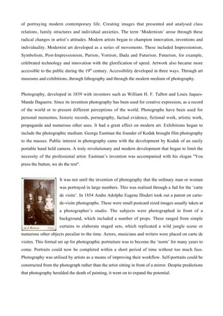 of portraying modern contemporary life. Creating images that presented and analysed class
relations, family structures and individual anxieties. The term ‘Modernism’ arose through these
radical changes in artist’s attitudes. Modern artists began to champion innovation, inventions and
individuality. Modernist art developed as a series of movements. These included Impressionism,
Symbolism, Post-Impressionism, Purism, Vortism, Dada and Futurism. Futurism, for example,
celebrated technology and innovation with the glorification of speed. Artwork also became more
accessible to the public during the 19th century. Accessibility developed in three ways. Through art
museums and exhibitions, through lithography and through the modern medium of photography.


Photography, developed in 1839 with inventors such as William H. F. Talbot and Louis Jaques-
Mande Daguerre. Since its invention photography has been used for creative expression, as a record
of the world or to present different perceptions of the world. Photographs have been used for
personal mementos, historic records, pornography, factual evidence, fictional work, artistic work,
propaganda and numerous other uses. It had a great effect on modern art. Exhibitions began to
include the photographic medium. George Eastman the founder of Kodak brought film photography
to the masses. Public interest in photography came with the development by Kodak of an easily
portable hand held camera. A truly revolutionary and modern development that began to limit the
necessity of the professional artist. Eastman’s invention was accompanied with his slogan "You
press the button, we do the rest".


                      It was not until the invention of photography that the ordinary man or woman
                      was portrayed in large numbers. This was realised through a fad for the ‘carte
                      de visite’. In 1854 Andre Adolphe Eugene Disderi took out a patent on carte-
                      de-visite photographs. These were small postcard sized images usually taken at
                      a photographer’s studio. The subjects were photographed in front of a
                      background, which included a number of props. These ranged from simple
                      curtains to elaborate staged sets, which replicated a wild jungle scene or
numerous other objects peculiar to the time. Actors, musicians and writers were placed on carte de
visites. This formal set up for photographic portraiture was to become the ‘norm’ for many years to
come. Portraits could now be completed within a short period of time without too much fuss.
Photography was utilised by artists as a means of improving their workflow. Self-portraits could be
constructed from the photograph rather than the artist sitting in front of a mirror. Despite predictions
that photography heralded the death of painting, it went on to expand the potential.
 