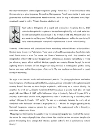 these newest structures and racial pre-occupations sprang’. Powell asks if it was ironic that a white
German artist was asked to portray this modern, black persona. Powell suggests that it made sense
given the artist’s cultural distance from American racism. It was the way in which the ‘New Negro’
movement wanted to portray African American identity in art.


                Paul Colin’s lithograph of a caged and simian-like Josephine Baker, 1927
                epitomized the primitive response to black culture exploited by both black and white,
                not only in France but also in much of the Western world. The African Culture was
                seen as exotic and dangerous. Technological developments and the increase in world
                travel were about to offer an alternative representation of black cultural identity.


From the 1920's cameras with conventional lenses were cheap and available to a wider audience.
Realism found favour over Pictorialism. There was a newfound freedom resulting from lightweight,
small format cameras with fast lenses, and ideas of documentary truth. Representation and
interpretation of the world was now the prerogative of the masses. Cameras were at hand to record
just about any event, which unfolded. Ordinary people were making history through the act of
capturing decisive moments on film. Images were being recorded in working class ghettos, family
homes, war zones and far flung regions of the world. The new medium was being used to record
history in the making.


We begin to see character studies and environmental portraits. The photographer James VanDerZee
took photographs of ordinary people in Harlem, America, dressed up in order to look glamorous and
wealthy. Powell does not see these images as portraits, which map out a cultural identity. He
describes the work as ‘A modern, racial motif that transcended a specific black place or black
people’, (Richard J Powell, 1997, pg53). Midsummer Night In Harlem by Palmer C Hayden, 1936 is
described by Powell as ‘another brash, expressionistic scene of blacks relaxing in an outdoor, urban
setting’. (Richard J. Powell, 1997, pg36). We can see a similarity between the works of art
completed under Roosevelt’s Federal Arts projects (1935 – 43) and the images appearing in the
National Geographic magazine around the same time. The predominant style is figurative,
naturalistic and narrative driven.
Magazines like the National Geographic were becoming more popular as a result of the public’s
fascination for images of people from other cultures. One could argue that portraiture has played a
part in documenting these changes but what is a portrait and how does it communicate cultural
identity?
 