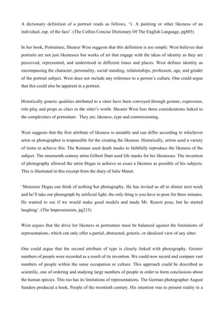 A dictionary definition of a portrait reads as follows, ‘1. A painting or other likeness of an
individual, esp. of the face’. (The Collins Concise Dictionary Of The English Language, pg885)


In her book, Portraiture, Shearer West suggests that this definition is too simple. West believes that
portraits are not just likenesses but works of art that engage with the ideas of identity as they are
perceived, represented, and understood in different times and places. West defines identity as
encompassing the character, personality, social standing, relationships, profession, age, and gender
of the portrait subject. West does not include any reference to a person’s culture. One could argue
that this could also be apparent in a portrait.


Historically generic qualities attributed to a sitter have been conveyed through gesture, expression,
role-play and props as clues to the sitter’s worth. Shearer West lists three considerations linked to
the complexities of portraiture. They are, likeness, type and commissioning.


West suggests that the first attribute of likeness is unstable and can differ according to whichever
artist or photographer is responsible for the creating the likeness. Historically, artists used a variety
of items to achieve this. The Romans used death masks to faithfully reproduce the likeness of the
subject. The nineteenth century artist Gilbert Start used life masks for his likenesses. The invention
of photography allowed the artist Degas to achieve as exact a likeness as possible of his subjects.
This is illustrated in this excerpt from the diary of Julie Manet.


‘Monsieur Degas can think of nothing but photography. He has invited us all to dinner next week
and he’ll take our photograph by artificial light; the only thing is you have to pose for three minutes.
He wanted to see if we would make good models and made Mr. Renoir pose, but he started
laughing’. (The Impressionists, pg213)


West argues that the drive for likeness in portraiture must be balanced against the limitations of
representations, which can only offer a partial, abstracted, generic, or idealized view of any sitter.


One could argue that the second attribute of type is closely linked with photography. Greater
numbers of people were recorded as a result of its invention. We could now record and compare vast
numbers of people within the same occupation or culture. This approach could be described as
scientific, one of ordering and studying large numbers of people in order to form conclusions about
the human species. This too has its limitations of representations. The German photographer August
Sanders produced a book, People of the twentieth century. His intention was to present reality in a
 