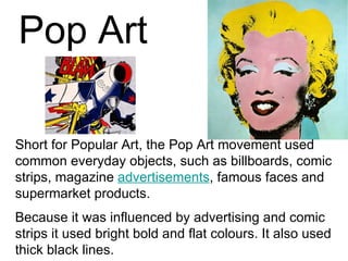 Pop Art

Short for Popular Art, the Pop Art movement used
common everyday objects, such as billboards, comic
strips, magazine advertisements, famous faces and
supermarket products.
Because it was influenced by advertising and comic
strips it used bright bold and flat colours. It also used
thick black lines.
 