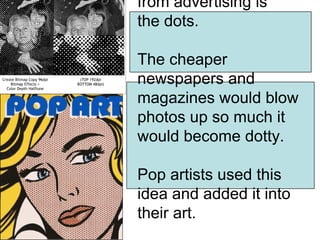 from advertising is
the dots.

The cheaper
newspapers and
magazines would blow
photos up so much it
would become dotty.

Pop artists used this
idea and added it into
their art.
 