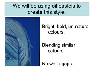 We will be using oil pastels to
      create this style.

             Bright, bold, un-natural
                colours.

             Blending similar
                colours.

             No white gaps
 