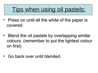 Tips when using oil pastels;
• Press on until all the white of the paper is
  covered.

• Blend the oil pastels by overlapping similar
  colours. (remember to put the lightest colour
  on first)

• Go back over until blended.
 