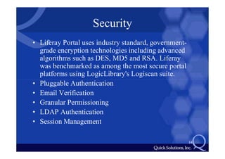 Security
• Liferay Portal uses industry standard, government-
  grade encryption technologies including advanced
  algorithms such as DES, MD5 and RSA. Liferay
  was benchmarked as among the most secure portal
  platforms using LogicLibrary's Logiscan suite.
• Pluggable Authentication
• Email Verification
• Granular Permissioning
• LDAP Authentication
• Session Management

                                                       14
 