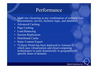 Performance
• Multi-tier clustering at any combination of multiple tiers
  (presentation, service, business logic, and database)
• Advanced Caching
• Page Caching
• Load Balancing
• Session Replication
• Distributed Cache
• Static Content Export
• *Liferay Portal has been deployed to Amazon EC2
  which uses virtualization and cloud computing
  technologies to scale dynamically to geographically
  specific areas of demand.

                                                          15
 
