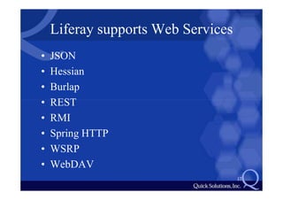 Liferay supports Web Services
•   JSON
•   Hessian
•   Burlap
•   REST
•   RMI
•   Spring HTTP
•   WSRP
•   WebDAV
                                    17
 