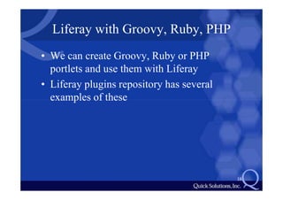 Liferay with Groovy, Ruby, PHP
• We can create Groovy, Ruby or PHP
  portlets and use them with Liferay
• Liferay plugins repository has several
  examples of these




                                           18
 