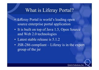 What is Liferay Portal?
• Liferay Portal is world’s leading open
  source enterprise portal application
• It is built on top of Java 1.5, Open Source
  and Web 2.0 technologies
• Latest stable release is 5.1.2
• JSR-286 compliant – Liferay is in the expert
  group of the jsr


                                             2
 