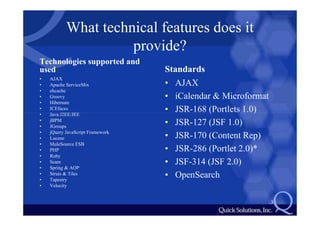What technical features does it
                     provide?
Technologies supported and
used                              Standards
•   AJAX
•   Apache ServiceMix             • AJAX
•   ehcache
•   Groovy                        • iCalendar & Microformat
•   Hibernate
•
•
    ICEfaces
    Java J2EE/JEE
                                  • JSR-168 (Portlets 1.0)
•   jBPM
•   JGroups
                                  • JSR-127 (JSF 1.0)
•   jQuery JavaScript Framework
•   Lucene                        • JSR-170 (Content Rep)
•   MuleSource ESB
•   PHP                           • JSR-286 (Portlet 2.0)*
•   Ruby
•   Seam                          • JSF-314 (JSF 2.0)
•   Spring & AOP
•
•
    Struts & Tiles
    Tapestry
                                  • OpenSearch
•   Velocity


                                                              3
 