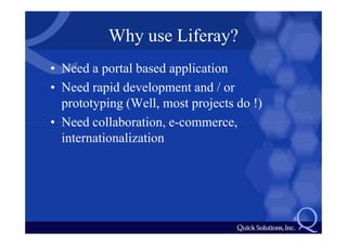Why use Liferay?
• Need a portal based application
• Need rapid development and / or
  prototyping (Well, most projects do !)
• Need collaboration, e-commerce,
  internationalization




                                           5
 