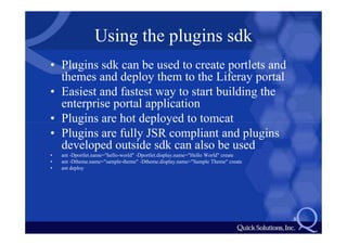 Using the plugins sdk
• Plugins sdk can be used to create portlets and
  themes and deploy them to the Liferay portal
• Easiest and fastest way to start building the
  enterprise portal application
• Plugins are hot deployed to tomcat
• Plugins are fully JSR compliant and plugins
  developed outside sdk can also be used
•   ant -Dportlet.name="hello-world" -Dportlet.display.name="Hello World" create
•   ant -Dtheme.name="sample-theme" -Dtheme.display.name="Sample Theme" create
•   ant deploy




                                                                                   8
 