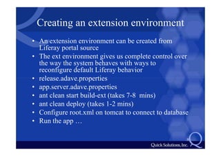 Creating an extension environment
• An extension environment can be created from
  Liferay portal source
• The ext environment gives us complete control over
  the way the system behaves with ways to
  reconfigure default Liferay behavior
• release.adave.properties
• app.server.adave.properties
• ant clean start build-ext (takes 7-8 mins)
• ant clean deploy (takes 1-2 mins)
• Configure root.xml on tomcat to connect to database
• Run the app …

                                                    9
 