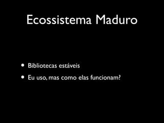 Ecossistema Maduro
• Bibliotecas estáveis
• Eu uso, mas como elas funcionam?
 