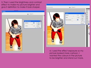 3. Then I used the brightness and contrast
effect to make my picture brighter and
give it definition to make it look sharper.




                                              4. I used the effect exposure so my
                                              picture looked more cartoon. I
                                              wanted the colours in the picture
                                              to be brighter and stand out more.
 