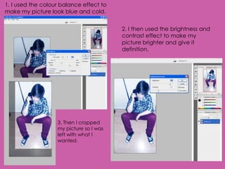 1. I used the colour balance effect to
make my picture look blue and cold.


                                         2. I then used the brightness and
                                         contrast effect to make my
                                         picture brighter and give it
                                         definition.




                   3. Then I cropped
                   my picture so I was
                   left with what I
                   wanted.
 