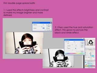 First double page spread edits


1. I used the effects brightness and contrast
to make my image brighter and more
defined.




                                                2. I then used the hue and saturation
                                                effect. This gave my picture the
                                                black and white effect.
 