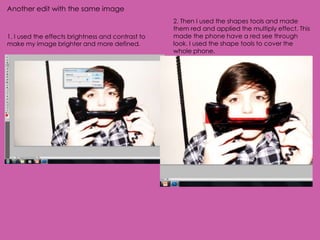 Another edit with the same image
                                                   2. Then I used the shapes tools and made
                                                   them red and applied the multiply effect. This
1. I used the effects brightness and contrast to   made the phone have a red see through
make my image brighter and more defined.           look. I used the shape tools to cover the
                                                   whole phone.
 