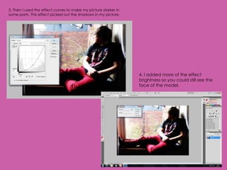 3. Then I used the effect curves to make my picture darker in
some parts. This effect picked out the shadows in my picture.




                                                                4. I added more of the effect
                                                                brightness so you could still see the
                                                                face of the model.
 