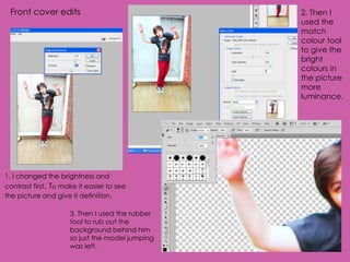 Front cover edits                               2. Then I
                                                 used the
                                                 match
                                                 colour tool
                                                 to give the
                                                 bright
                                                 colours in
                                                 the picture
                                                 more
                                                 luminance.




1. I changed the brightness and
contrast first. To make it easier to see
the picture and give it definition.

                     3. Then I used the rubber
                     tool to rub out the
                     background behind him
                     so just the model jumping
                     was left.
 