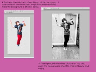 4. This is what I was left with after rubbing out the background. I
have done this so I can re insert the picture underneath and
make the background a different colour.




                                           5. Then I placed the same picture on top and
                                           used the destaturate effect to make it black and
                                           white.
 