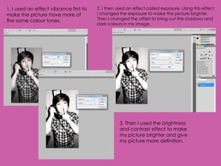 1. I used an effect vibrance first to   2. I then used an effect called exposure. Using this effect
make the picture have more of           I changed the exposure to make the picture brighter.
the same colour tones.                  Then I changed the offset to bring out the shadows and
                                        dark colours in my image.




                                                   3. Then I used the brightness
                                                   and contrast effect to make
                                                   my picture brighter and give
                                                   my picture more definition.
 