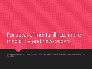 Portrayal of mental illness in the
media, TV and newspapers.
The way mental illness is portrayed and reported in the media is incredibly powerful in educating and influencing
the public.
 