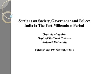 Seminar on Society, Governance and Police:
India in The Post Millennium Period
Organized by the
Dept. of Political Science
Kalyani University
Date:18th and 19th November,2013

 