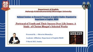 Portrayal of Youth and Their Success Over Life Issues: A
Study of Chetan Bhagat's Selected Works
Presented By : - Dhruvita Dhameliya
Academic Affiliation: Department of English,MKBU
5 March 2023, Sunday
Department of English,
Maharaja Krishnakumarsinhji Bhavnagar University
National Seminar on Research Prospects in English Studies Organized by
Department of English, MKBU
 