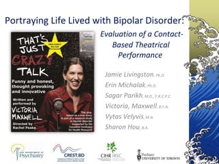 Portraying Life Lived with Bipolar Disorder:
                       Evaluation of a Contact-
                          Based Theatrical
                            Performance

                        Jamie Livingston, Ph.D.
                        Erin Michalak, Ph.D.
                        Sagar Parikh, M.D., F.R.C.P.C.
                        Victoria, Maxwell, B.F.A.
                        Vytas Velyvis, M.A.
                        Sharon Hou, B.A.
 