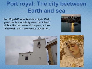 Port royal: ThecitybeetweenEarth and sea Port Royal (Puerto Real) is a city in Cádiz province, is a smallcityneartheAtlantical Sea, thebestevent of theyear, isthesaintweek, with more twentyprocession. 