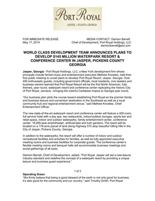 FOR IMMEDIATE RELEASE MEDIA CONTACT: Damion Barrett
May 17, 2014 Chief of Development, Port Royal Holdings, LLC
damionbarrett@aol.com
WORLD CLASS DEVELOPMENT TEAM ANNOUNCES PLANS TO
DEVELOP $145 MILLION WATERPARK RESORT &
CONFERENCE CENTER IN JASPER, PICKENS COUNTY
GEORGIA
Jasper, Georgia - Port Royal Holdings, LLC, a New York development firm whose
principals include famed music and entertainment executive Mathew Knowles, held their
first public meeting to unveil plans to develop Port Royal Resort, Jasper, Georgia. Over
400 enthusiastic guests, including government officials, local residents, civic leaders and
business owners learned that Port Royal Resort will be the first North American, fully
themed, year round, waterpark resort and conference center replicating the historic City
of Port Royal, Jamaica - bringing the colorful Caribbean tropics to Georgia year round.
“Our business plan plots the course toward establishing Port Royal as the premier family
and business leisure and convention destination in the Southeast as well as a local
community hub and regional entertainment venue,” said Mathew Knowles, Chief
Entertainment Officer.
The new state-of-the-art waterpark resort and conference center will feature a 400-room,
full service hotel with a day spa, two restaurants, indoor/outdoor lounges, sports bar and
retail space, indoor and outdoor waterparks, family entertainment center, conference
center, 16,000-seat amphitheater, artificial lake and lush gardens. The resort will be
located on a 176-acre parcel of land along Highway 515 atop beautiful rolling hills in the
City of Jasper, Pickens County, Georgia.
In addition to the waterparks, the resort will offer a number of indoor and outdoor
recreational facilities and activities for families, as well as fully appointed executive
meeting rooms and business facilities for corporate guests. The conference center’s
flexible meeting rooms and banquet halls will accommodate business meetings and
social gatherings of all sizes.
Damion Barrett, Chief of Development, added, “Port Royal, Jasper will set a new leisure
industry standard and redefine the concept of a waterpark resort by providing a unique
leisure and business guest experience.”
1 of 3
Operating Green
“We firmly believe that being a good steward of the earth is not only good for business,
it’s also good for the community and our country,” said Timothy Smith, Port Royal
 