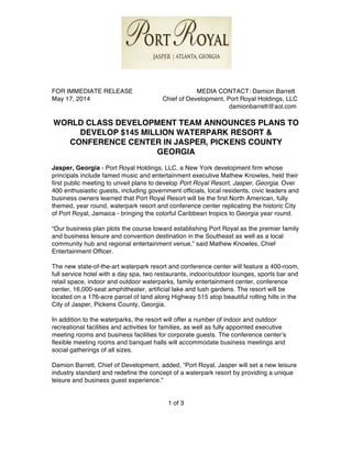 FOR IMMEDIATE RELEASE MEDIA CONTACT: Damion Barrett
May 17, 2014 Chief of Development, Port Royal Holdings, LLC
damionbarrett@aol.com
WORLD CLASS DEVELOPMENT TEAM ANNOUNCES PLANS TO
DEVELOP $145 MILLION WATERPARK RESORT &
CONFERENCE CENTER IN JASPER, PICKENS COUNTY
GEORGIA
Jasper, Georgia - Port Royal Holdings, LLC, a New York development firm whose
principals include famed music and entertainment executive Mathew Knowles, held their
first public meeting to unveil plans to develop Port Royal Resort, Jasper, Georgia. Over
400 enthusiastic guests, including government officials, local residents, civic leaders and
business owners learned that Port Royal Resort will be the first North American, fully
themed, year round, waterpark resort and conference center replicating the historic City
of Port Royal, Jamaica - bringing the colorful Caribbean tropics to Georgia year round.
“Our business plan plots the course toward establishing Port Royal as the premier family
and business leisure and convention destination in the Southeast as well as a local
community hub and regional entertainment venue,” said Mathew Knowles, Chief
Entertainment Officer.
The new state-of-the-art waterpark resort and conference center will feature a 400-room,
full service hotel with a day spa, two restaurants, indoor/outdoor lounges, sports bar and
retail space, indoor and outdoor waterparks, family entertainment center, conference
center, 16,000-seat amphitheater, artificial lake and lush gardens. The resort will be
located on a 176-acre parcel of land along Highway 515 atop beautiful rolling hills in the
City of Jasper, Pickens County, Georgia.
In addition to the waterparks, the resort will offer a number of indoor and outdoor
recreational facilities and activities for families, as well as fully appointed executive
meeting rooms and business facilities for corporate guests. The conference centerʼs
flexible meeting rooms and banquet halls will accommodate business meetings and
social gatherings of all sizes.
Damion Barrett, Chief of Development, added, “Port Royal, Jasper will set a new leisure
industry standard and redefine the concept of a waterpark resort by providing a unique
leisure and business guest experience.”
1 of 3
 