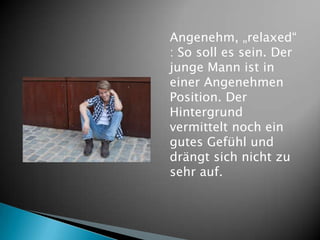 Angenehm, „relaxed“
: So soll es sein. Der
junge Mann ist in
einer Angenehmen
Position. Der
Hintergrund
vermittelt noch ein
gutes Gefühl und
drängt sich nicht zu
sehr auf.
 