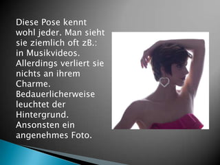 Diese Pose kennt
wohl jeder. Man sieht
sie ziemlich oft zB.:
in Musikvideos.
Allerdings verliert sie
nichts an ihrem
Charme.
Bedauerlicherweise
leuchtet der
Hintergrund.
Ansonsten ein
angenehmes Foto.
 
