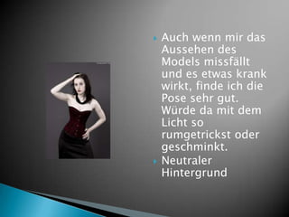    Auch wenn mir das
    Aussehen des
    Models missfällt
    und es etwas krank
    wirkt, finde ich die
    Pose sehr gut.
    Würde da mit dem
    Licht so
    rumgetrickst oder
    geschminkt.
   Neutraler
    Hintergrund
 