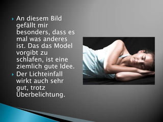    An diesem Bild
    gefällt mir
    besonders, dass es
    mal was anderes
    ist. Das das Model
    vorgibt zu
    schlafen, ist eine
    ziemlich gute Idee.
   Der Lichteinfall
    wirkt auch sehr
    gut, trotz
    Überbelichtung.
 