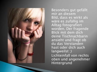 Besonders gut gefällt
mir an diesem
Bild, dass es wirkt als
wäre es zufällig im
Alltag fotografiert
worden. Der fragende
Blick mit dem dich
deine Tischnachbarin
ansieht und fragt ob
du das Verstanden
hast oder dich auch
langweilst ;)
Lichteinfall von rechts
oben und angenehmer
Hintergrund
 