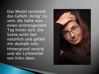 Das Model vermittelt
das Gefühl „fertig“ zu
sein. Als hätte man
einen anstrengenden
Tag hinter sich. Die
Szene wirkt fast
natürlich und gefällt
mir deshalb sehr.
Hintergrund neutral
und der Lichteinfall
von links oben.
 
