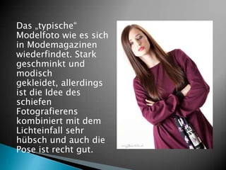 Das „typische“
Modelfoto wie es sich
in Modemagazinen
wiederfindet. Stark
geschminkt und
modisch
gekleidet, allerdings
ist die Idee des
schiefen
Fotografierens
kombiniert mit dem
Lichteinfall sehr
hübsch und auch die
Pose ist recht gut.
 