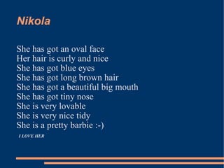 Nikola  She has got an oval face  Her hair is curly and nice She has got blue eyes She has got long brown hair She has got a beautiful big mouth  She has got tiny nose  She is very lovable She is very nice tidy She is a pretty barbie :-)  I LOVE HER  