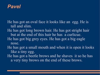 Pavel  He has got an oval face it looks like an  egg. He is tall and slim.  He has got long brown hair. He has got stright hair but at the end of this hair he has  a curlicue. He has got big grey eyes. He has got a big eagle nose. He has got a small mouth and when it is open it looks like a tiny egg. He has got a beetle brows and he shaves  it so he has a very tiny brows on the end of these brows. 